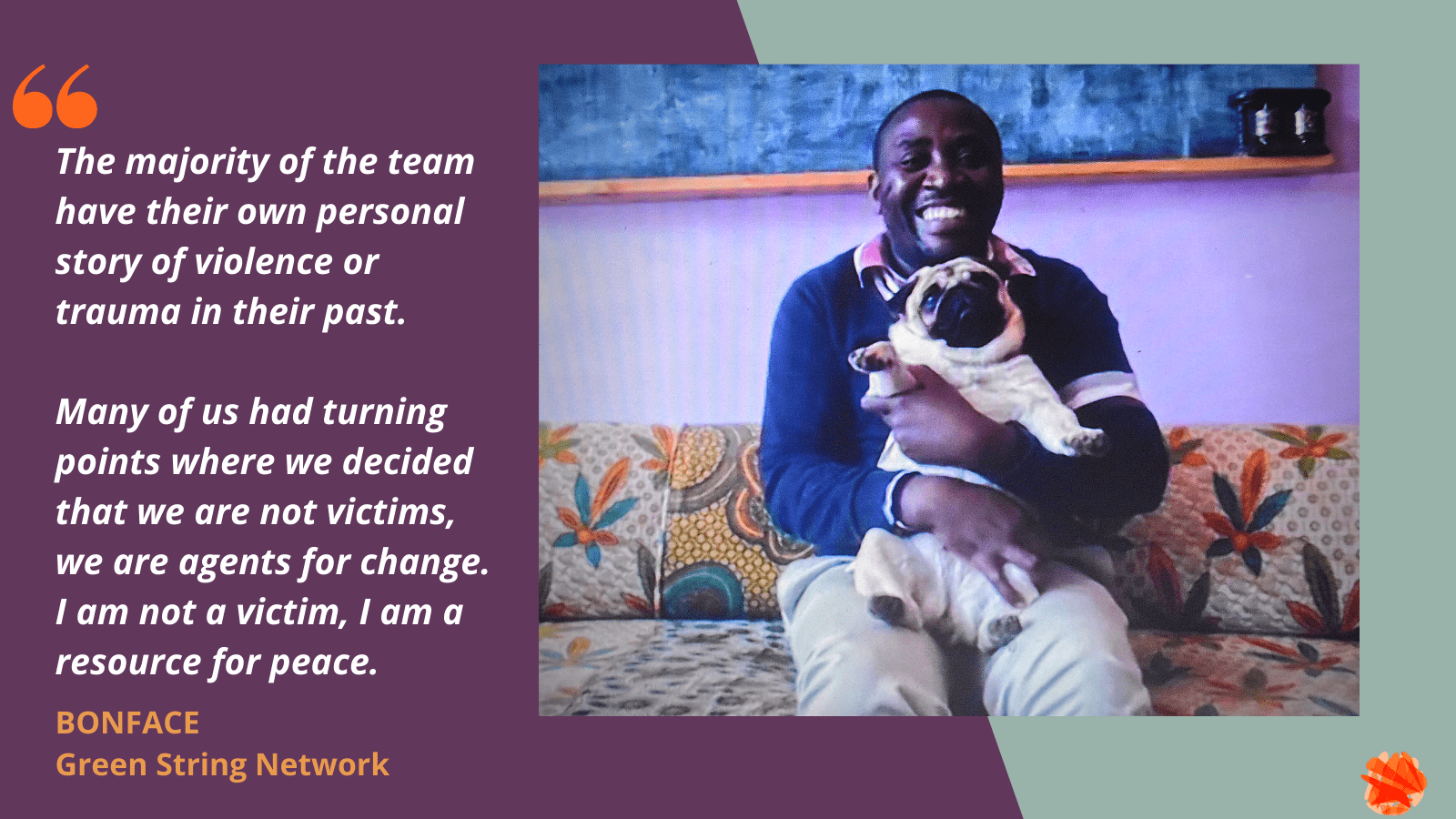 Portrait of Boni from Green String Network: Boni is sitting on a floral patterned couch in front of a bright pink wall. He is smiling broadly at the camera and holding a small dog called Peanut. Quote reads: The majority of the team have their own personal story of violence or trauma in their past. Many of us had turning points where we decided that we are not victims, we are agents for change. I am not a victim, I am a resource for peace.